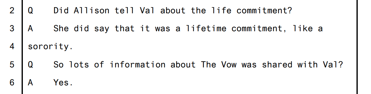 Trial transcript excerpt. Q: 'Did Allison tell Val about the life commitment?' A: 'She did say that it was a lifetime commitment, like a sorority.' Q: 'So lots of information about The Vow was shared with Val?' A: 'Yes.'